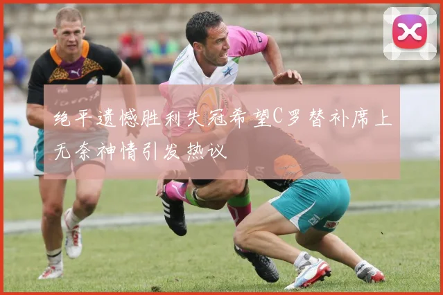 绝平遗憾胜利失冠希望C罗替补席上无奈神情引发热议