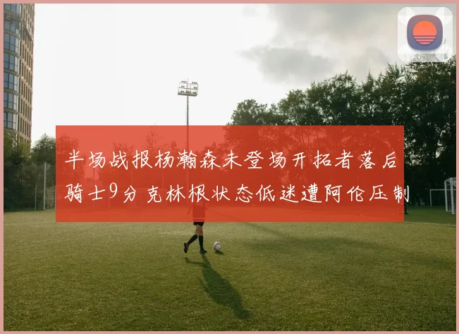 半场战报杨瀚森未登场开拓者落后骑士9分克林根状态低迷遭阿伦压制