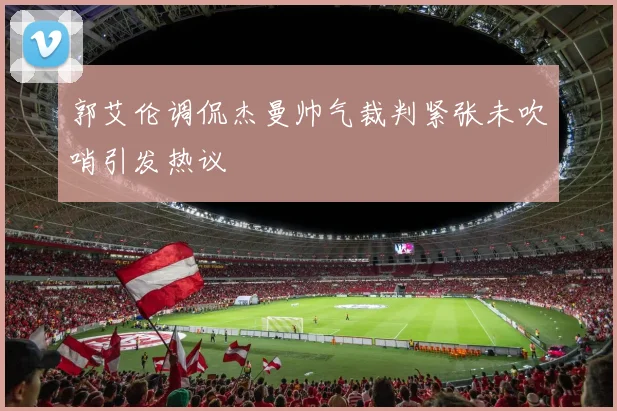 郭艾伦调侃杰曼帅气裁判紧张未吹哨引发热议