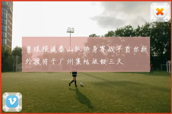 鲁媒报道泰山队热身赛战平首尔新外援将于广州集结放假三天