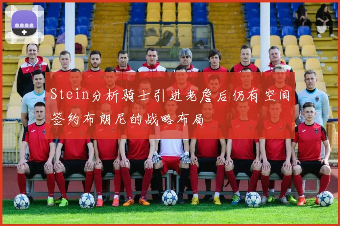 Stein分析骑士引进老詹后仍有空间签约布朗尼的战略布局