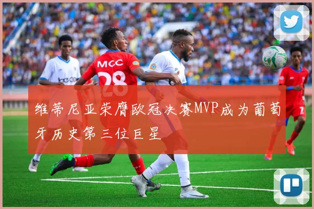 维蒂尼亚荣膺欧冠决赛MVP成为葡萄牙历史第三位巨星