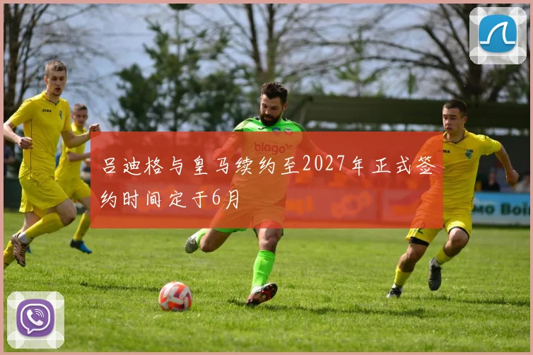 吕迪格与皇马续约至2027年正式签约时间定于6月