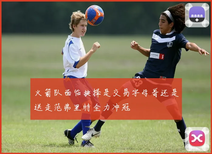 火箭队面临抉择是交易字母哥还是送走范弗里特全力冲冠