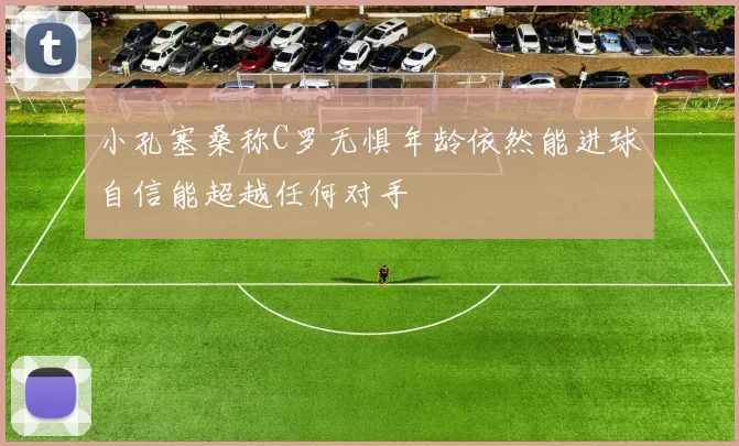 小孔塞桑称C罗无惧年龄依然能进球自信能超越任何对手
