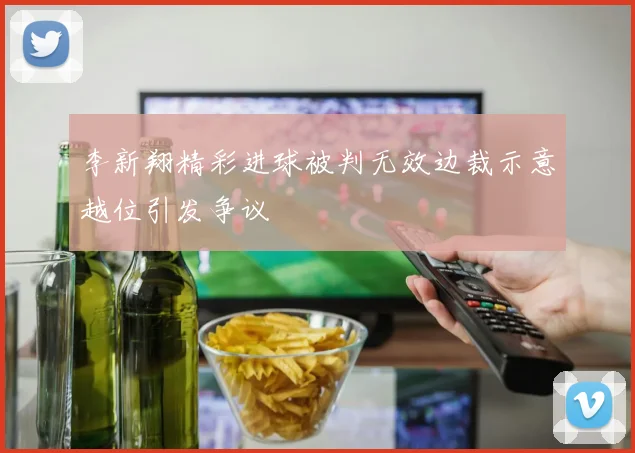 李新翔精彩进球被判无效边裁示意越位引发争议