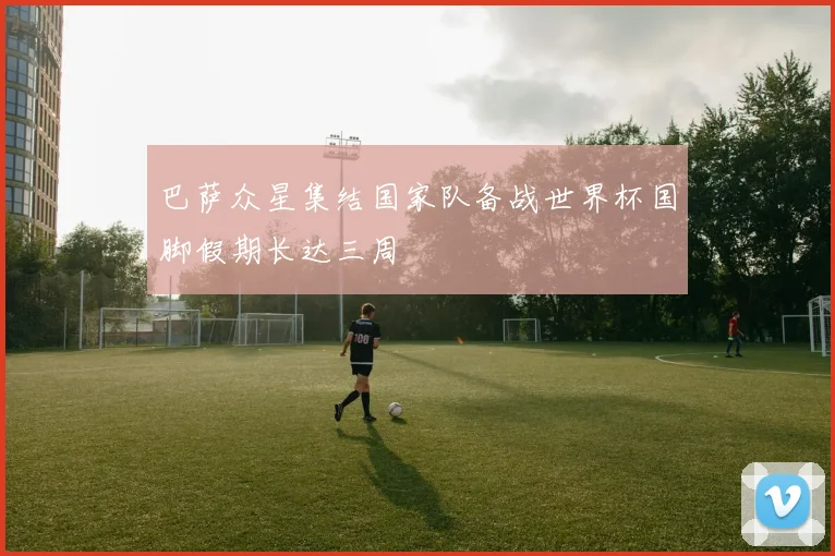 巴萨众星集结国家队备战世界杯国脚假期长达三周