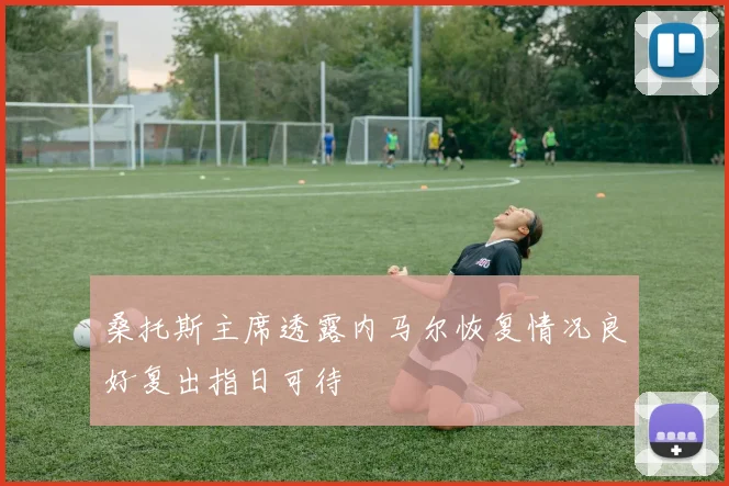 桑托斯主席透露内马尔恢复情况良好复出指日可待
