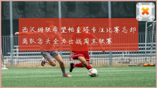 西汉姆联希望帕奎塔专注比赛忘却离队念头全力出战周末联赛