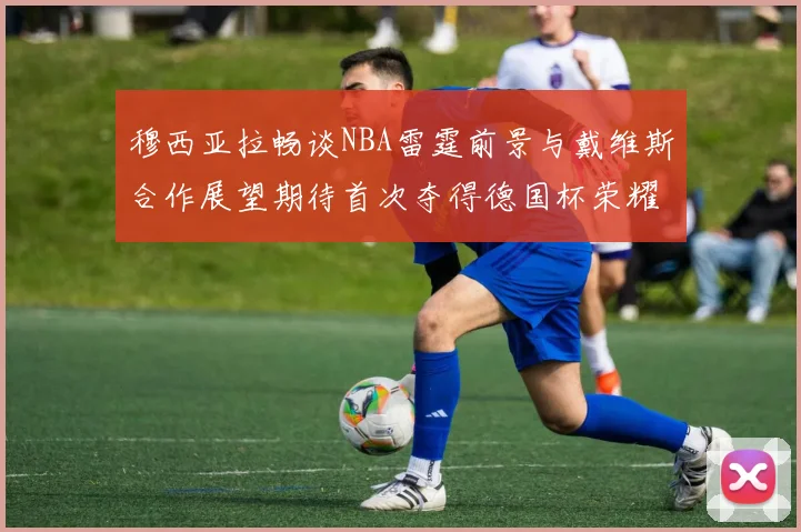 穆西亚拉畅谈NBA雷霆前景与戴维斯合作展望期待首次夺得德国杯荣耀