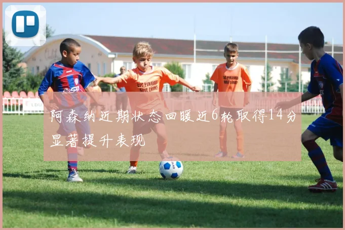 阿森纳近期状态回暖近6轮取得14分显著提升表现
