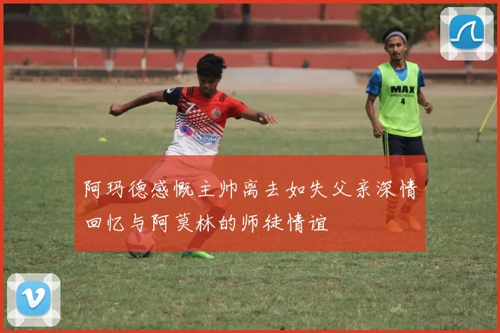 阿玛德感慨主帅离去如失父亲深情回忆与阿莫林的师徒情谊